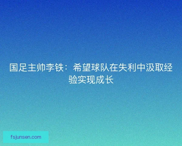 国足主帅李铁：希望球队在失利中汲取经验实现成长