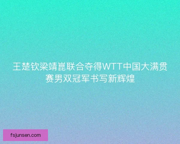 王楚钦梁靖崑联合夺得WTT中国大满贯赛男双冠军书写新辉煌